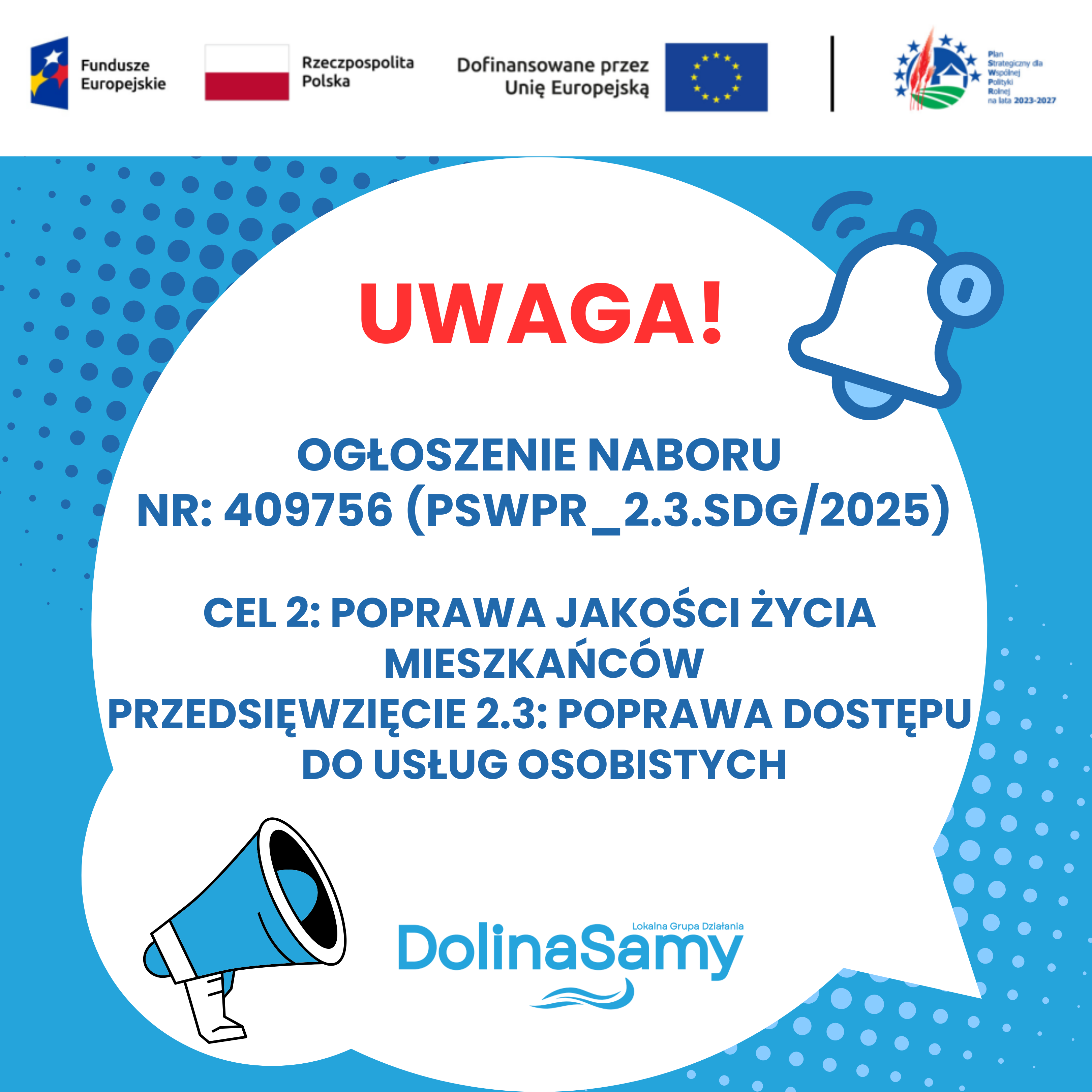 grafika informuje o ogłoszeniu naboru wniosków nr: 409756 (PSWPR_2.3.SDG/2025) Cel 2: Poprawa jakości życia mieszkańców. Przedsięwzięcie 2.3: Poprawa dostępu do usług osobistych. Dla przykucia uwagi odbiory na grafice umieszczono czerwony napis UWAGA oraz zastosowano graficzną ikonę megafonu i dzwonka. Na górze grafiki zamieszczono logotypy Funduszy Unijnych, flagi Rzeczypospolitej Polskiej, flagi Unii Europejskiej oraz logotyp Planu Strategicznego dla Wspólnej Polityki Rolnej